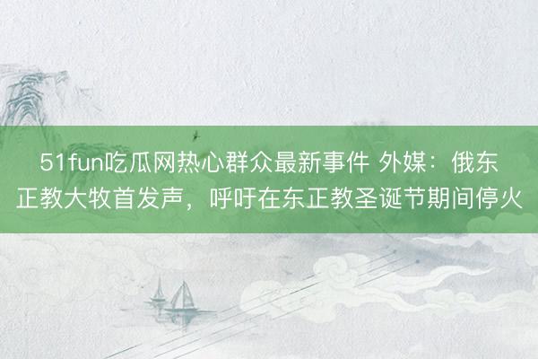 51fun吃瓜网热心群众最新事件 外媒：俄东正教大牧首发声，呼吁在东正教圣诞节期间停火