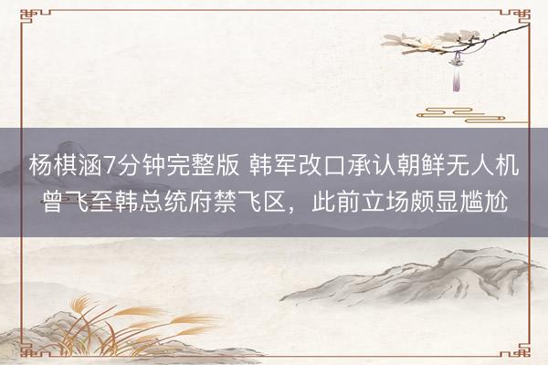 杨棋涵7分钟完整版 韩军改口承认朝鲜无人机曾飞至韩总统府禁飞区，此前立场颇显尴尬