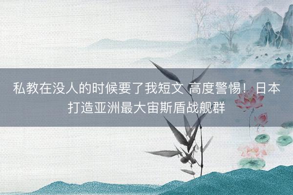 私教在没人的时候要了我短文 高度警惕!日本打造亚洲最大宙斯盾战舰群