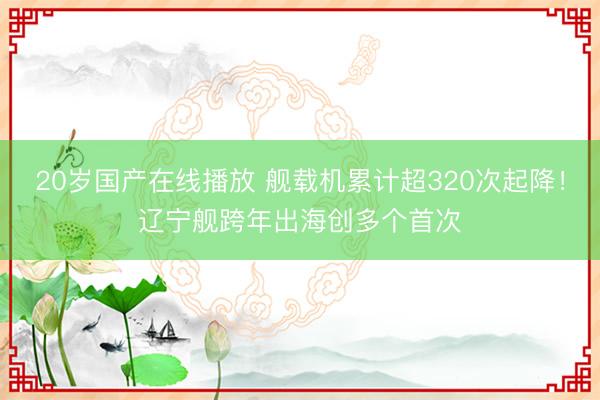 20岁国产在线播放 舰载机累计超320次起降！辽宁舰跨年出海创多个首次