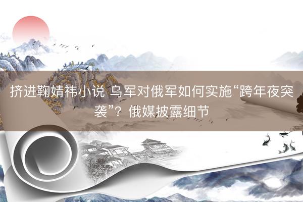 挤进鞠婧祎小说 乌军对俄军如何实施“跨年夜突袭”？俄媒披露细节