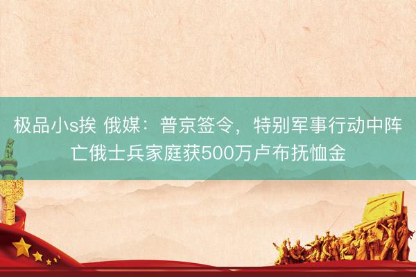 极品小s挨 俄媒：普京签令，特别军事行动中阵亡俄士兵家庭获500万卢布抚恤金