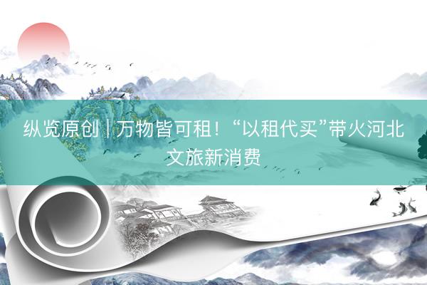 纵览原创 | 万物皆可租！“以租代买”带火河北文旅新消费