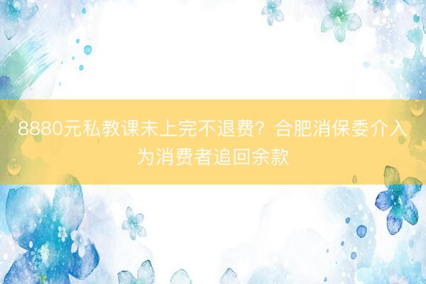 8880元私教课未上完不退费？合肥消保委介入为消费者追回余款