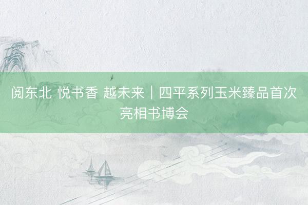阅东北 悦书香 越未来｜四平系列玉米臻品首次亮相书博会