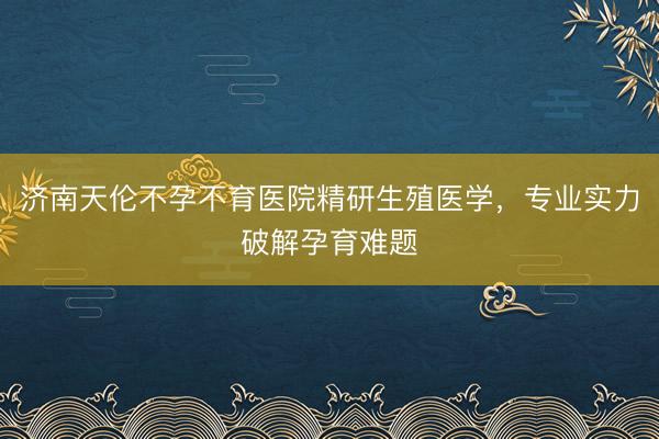济南天伦不孕不育医院精研生殖医学，专业实力破解孕育难题