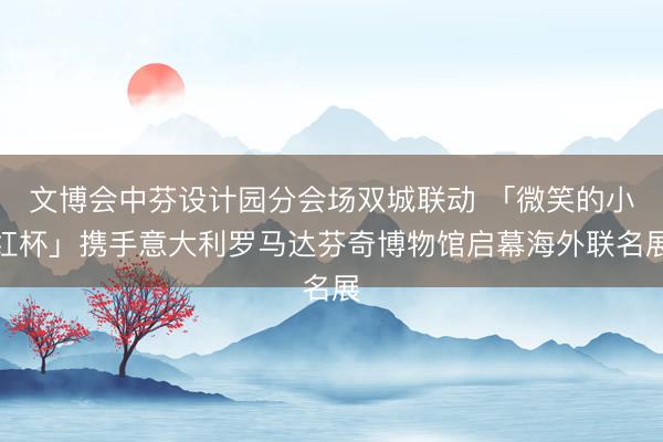 文博会中芬设计园分会场双城联动 「微笑的小红杯」携手意大利罗马达芬奇博物馆启幕海外联名展