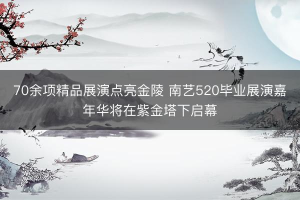 70余项精品展演点亮金陵 南艺520毕业展演嘉年华将在紫金塔下启幕