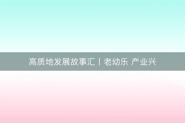 高质地发展故事汇丨老幼乐 产业兴