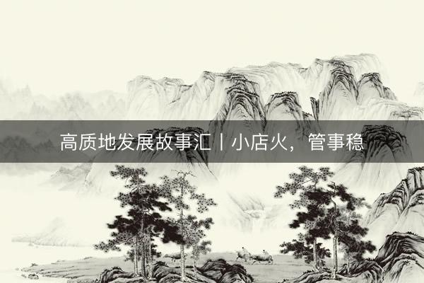 高质地发展故事汇丨小店火，管事稳