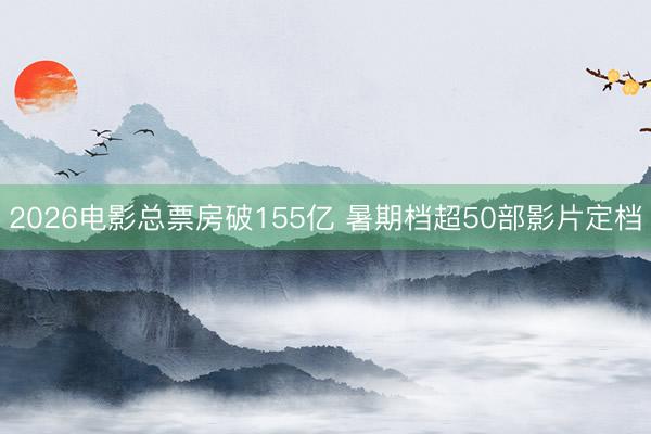 2026电影总票房破155亿 暑期档超50部影片定档