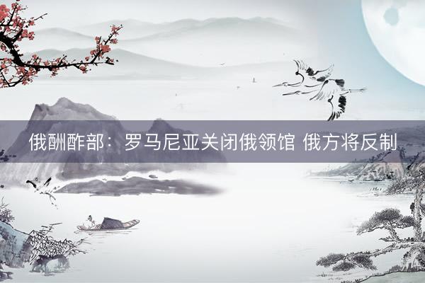 俄酬酢部：罗马尼亚关闭俄领馆 俄方将反制