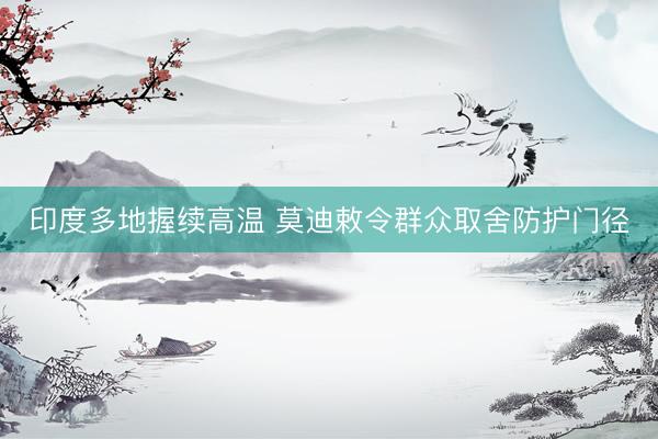 印度多地握续高温 莫迪敕令群众取舍防护门径