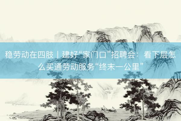 稳劳动在四肢丨建好“家门口”招聘会：看下层怎么买通劳动服务“终末一公里”