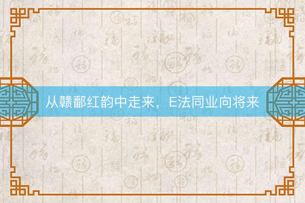 从赣鄱红韵中走来，E法同业向将来