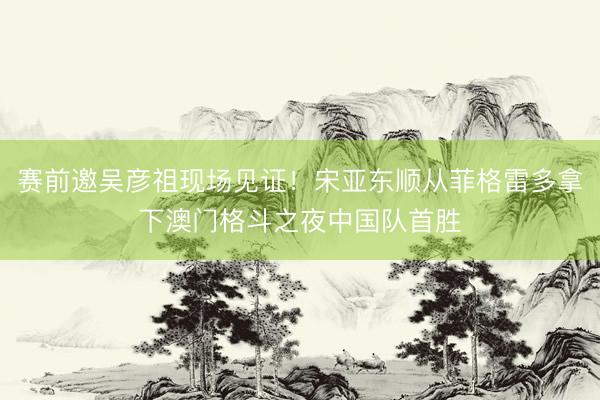 赛前邀吴彦祖现场见证！宋亚东顺从菲格雷多拿下澳门格斗之夜中国队首胜