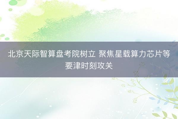 北京天际智算盘考院树立 聚焦星载算力芯片等要津时刻攻关