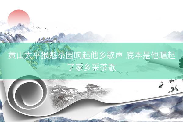 黄山太平猴魁茶园响起他乡歌声 底本是他唱起了家乡采茶歌