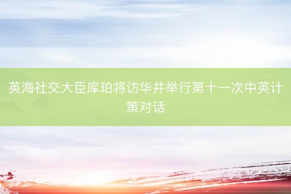 英海社交大臣库珀将访华并举行第十一次中英计策对话