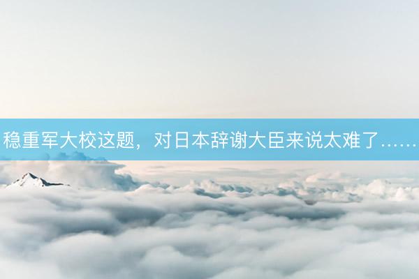 稳重军大校这题，对日本辞谢大臣来说太难了……