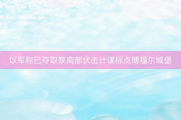 以军称已夺取黎南部伏击计谋标点博福尔城堡