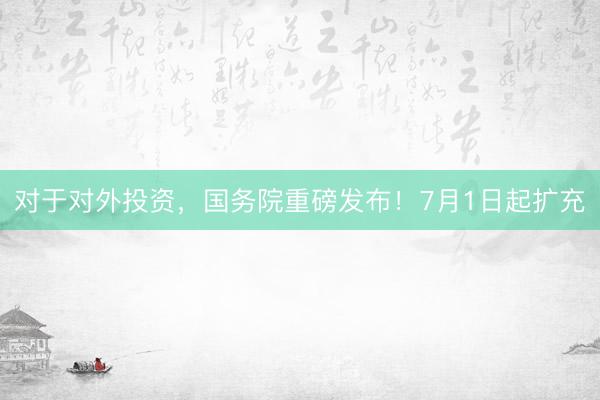 对于对外投资，国务院重磅发布！7月1日起扩充