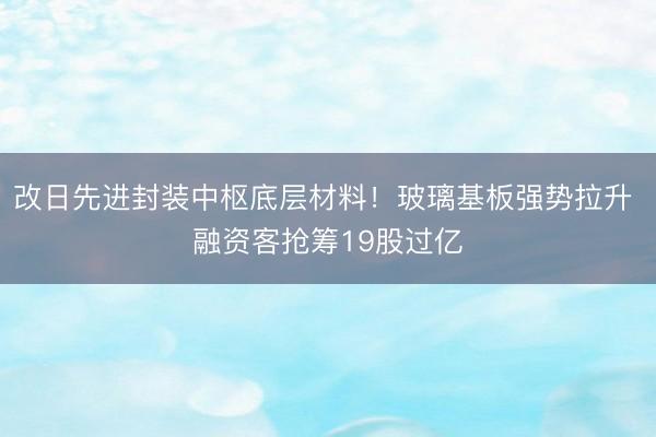 改日先进封装中枢底层材料！玻璃基板强势拉升 融资客抢筹19股过亿