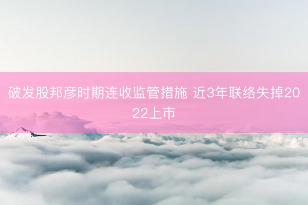 破发股邦彦时期连收监管措施 近3年联络失掉2022上市