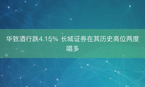 华致酒行跌4.15% 长城证券在其历史高位两度唱多