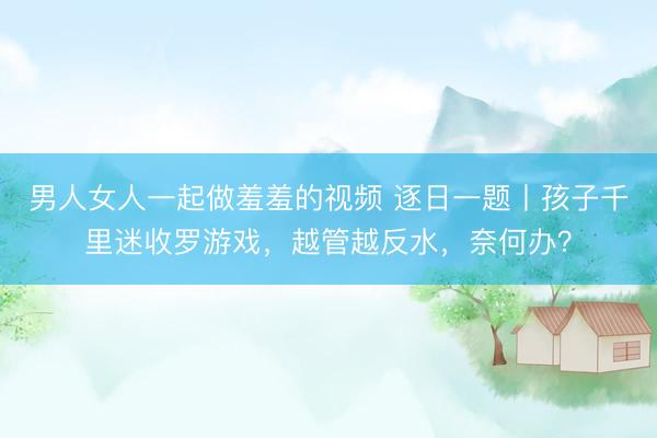 男人女人一起做羞羞的视频 逐日一题丨孩子千里迷收罗游戏，越管越反水，奈何办？