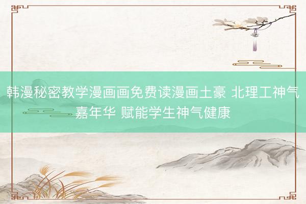 韩漫秘密教学漫画画免费读漫画土豪 北理工神气嘉年华 赋能学生神气健康