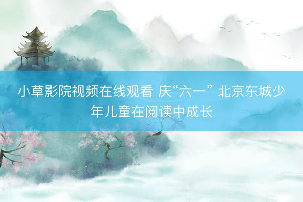 小草影院视频在线观看 庆“六一” 北京东城少年儿童在阅读中成长