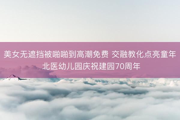 美女无遮挡被啪啪到高潮免费 交融教化点亮童年 北医幼儿园庆祝建园70周年