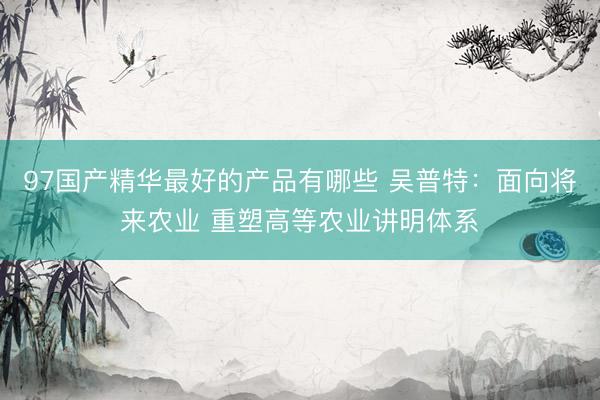 97国产精华最好的产品有哪些 吴普特：面向将来农业 重塑高等农业讲明体系