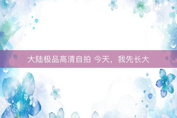 大陆极品高清自拍 今天，我先长大