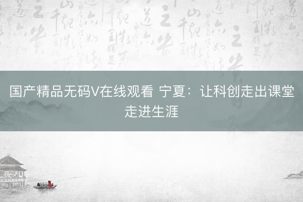 国产精品无码V在线观看 宁夏：让科创走出课堂走进生涯