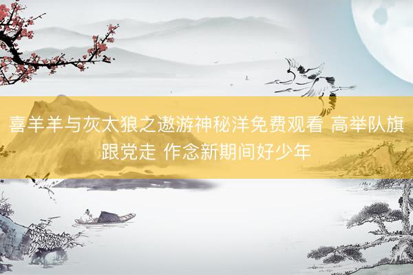 喜羊羊与灰太狼之遨游神秘洋免费观看 高举队旗跟党走 作念新期间好少年