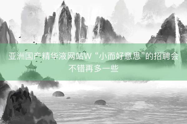 亚洲国产精华液网站W “小而好意思”的招聘会不错再多一些