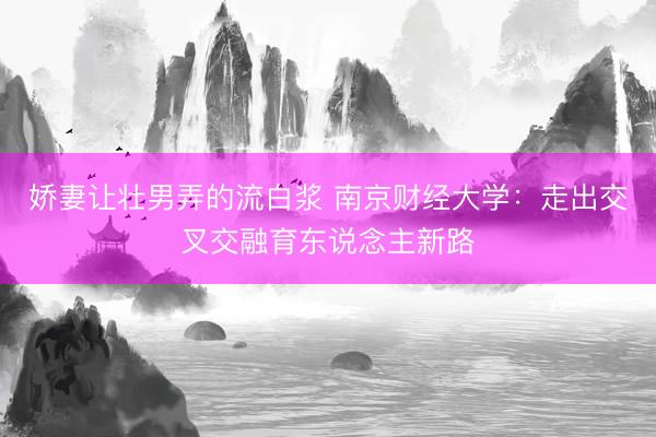 娇妻让壮男弄的流白浆 南京财经大学：走出交叉交融育东说念主新路