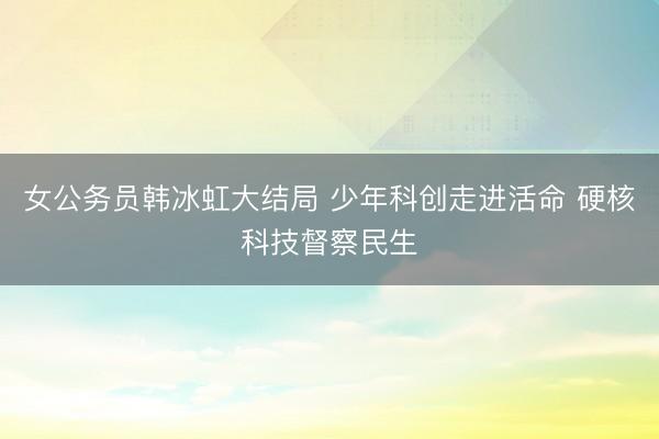 女公务员韩冰虹大结局 少年科创走进活命 硬核科技督察民生
