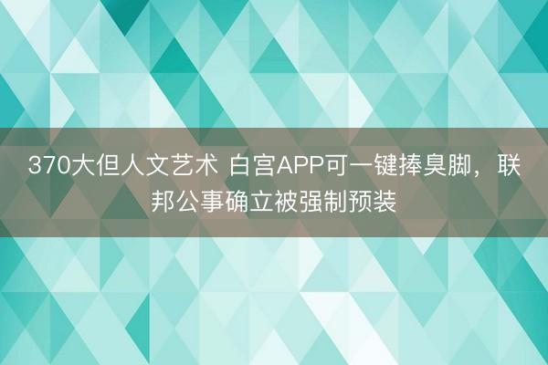 370大但人文艺术 白宫APP可一键捧臭脚，联邦公事确立被强制预装