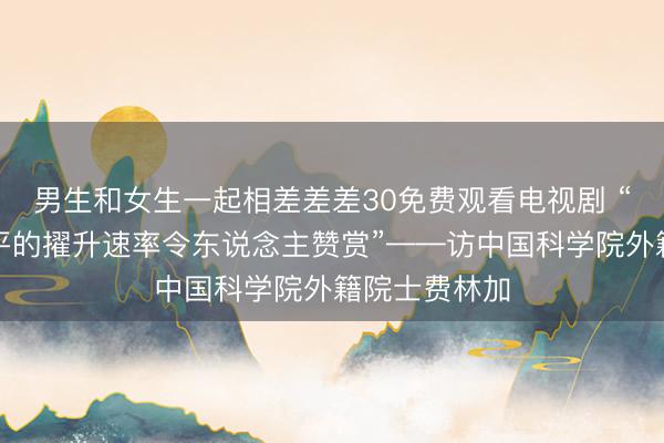 男生和女生一起相差差差30免费观看电视剧 “中国科技水平的擢升速率令东说念主赞赏”——访中国科学院外籍院士费林加