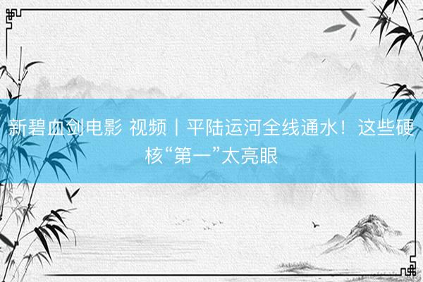 新碧血剑电影 视频丨平陆运河全线通水！这些硬核“第一”太亮眼