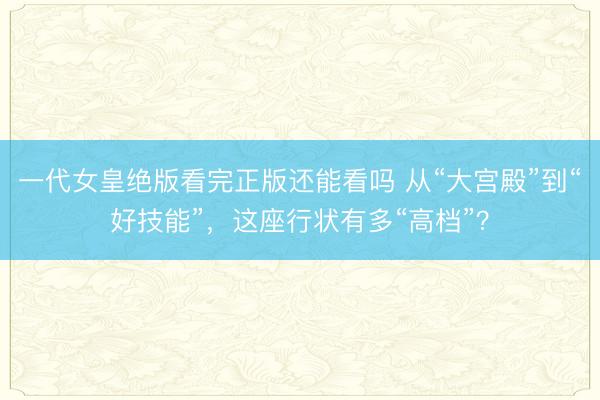 一代女皇绝版看完正版还能看吗 从“大宫殿”到“好技能”，这座行状有多“高档”？