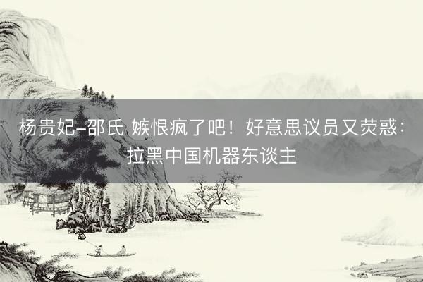 杨贵妃-邵氏 嫉恨疯了吧！好意思议员又荧惑：拉黑中国机器东谈主