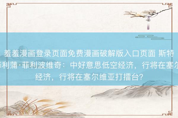 羞羞漫画登录页面免费漫画破解版入口页面 斯特凡·切利奇&amp;菲利蒲·菲利波维奇：中好意思低空经济，行将在塞尔维亚打擂台？