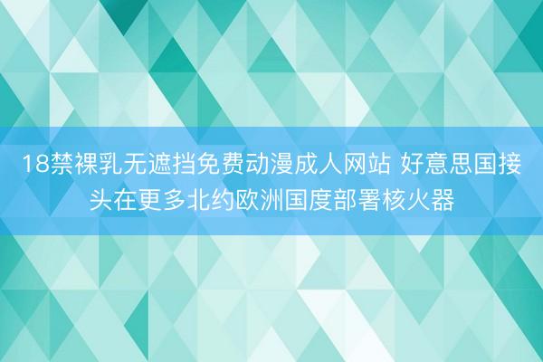 18禁裸乳无遮挡免费动漫成人网站 好意思国接头在更多北约欧洲国度部署核火器