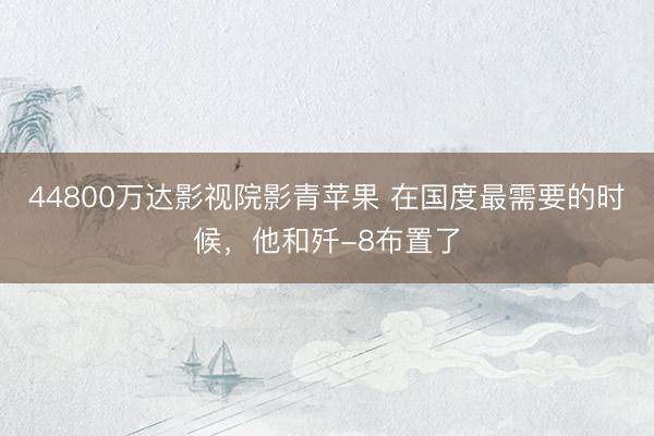 44800万达影视院影青苹果 在国度最需要的时候，他和歼-8布置了