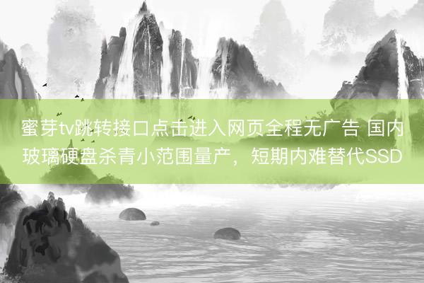 蜜芽tv跳转接口点击进入网页全程无广告 国内玻璃硬盘杀青小范围量产，短期内难替代SSD