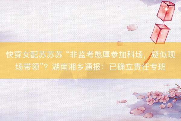 快穿女配苏苏苏 “非监考憨厚参加科场，疑似现场带领”？湖南湘乡通报：已确立责任专班